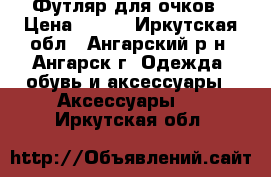 Футляр для очков › Цена ­ 150 - Иркутская обл., Ангарский р-н, Ангарск г. Одежда, обувь и аксессуары » Аксессуары   . Иркутская обл.